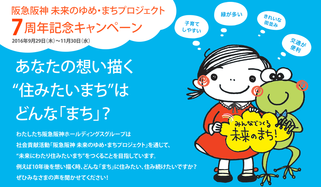 阪急阪神 未来のゆめ・まちプロジェクト7周年記念キャンペーン
2016年9月29日（木）〜11月30日（水）

あなたの想い描く “住みたいまち”はどんな「まち」？

わたしたち阪急阪神ホールディングスグループは
社会貢献活動「阪急阪神 未来のゆめ・まちプロジェクト」を通じて、
“未来にわたり住みたいまち”をつくることを目指しています。
例えば10年後を想い描く時、どんな「まち」に住みたい、住み続けたいですか？
ぜひみなさまの声を聞かせてください！