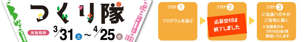 STEP1
プログラムを選ぶ
↓
STEP2
ホームページから応募する
↓
STEP3
ご案内状がご自宅に届く
※当選者のみ3月10日(金)頃郵送いたします