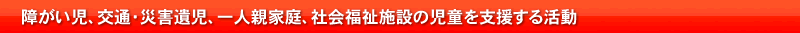 障がい児、交通・災害遺児、一人親家庭、社会福祉施設の児童を支援する活動