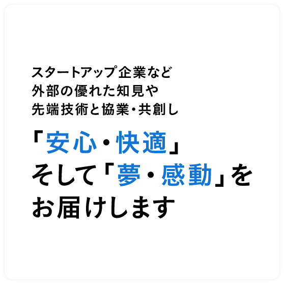 スタートアップ企業など外部の優れた知見や先端技術と協業・共創し「安心・快適」そして「夢・感動」をお届けします