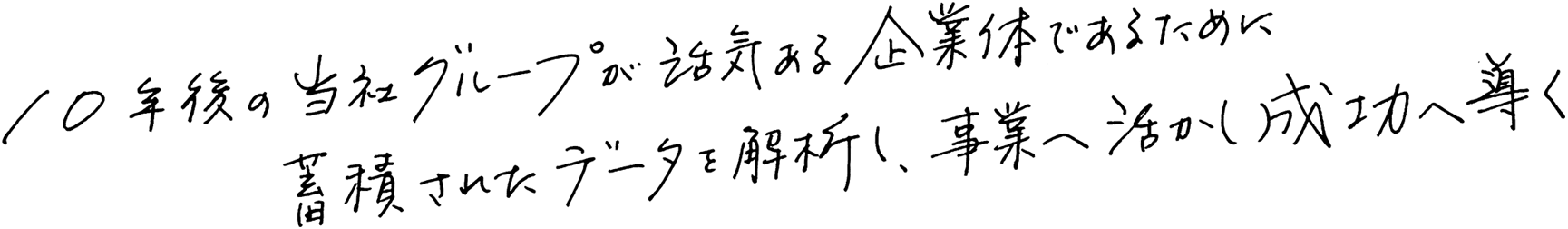 10年後の当社グループが活気ある企業体であるために蓄積されたデータを解析し、事業へ活かし成功へ導く