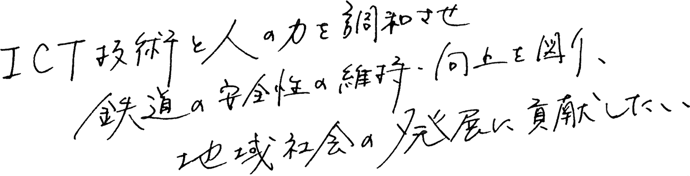 ICT技術と人の力を調和させ 鉄道の安全性の維持・向上を図り、地域社会の発展に貢献したい
