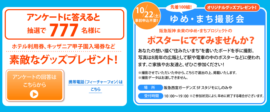 アンケートに答えると
抽選で777名様に
ホテル利用券、キッザニア甲子園入場券など素敵なグッズプレゼント！
アンケートの回答はこちらから
10/22（土）
事前申込不要！
ゆめ・まち撮影会
先着100組！
オリジナルグッズプレゼント！
阪急阪神 未来のゆめ・まちプロジェクトの広告にでてみませんか？
あなたの想い描く“住みたいまち”を書いたボードを手に撮影。写真は8周年の広告として駅や電車の中のポスターなどに使われます。ご家族やお友達と、ぜひご参加ください！
※撮影させていただいた中から、こちらで選出の上、掲載いたします。 ※撮影データはお渡しできません。
場所　阪急西宮ガーデンズ 5F スタジモにしのみや
受付時間　10：00〜18：00