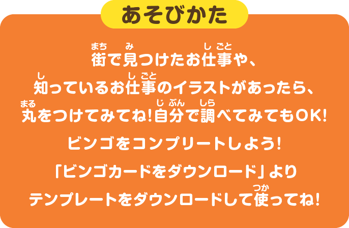 あそびかた 街で見つけたお仕事や、知っているお仕事のイラストがあったら、丸をつけてみてね！自分で調べてみてもOK！ビンゴをコンプリートしよう！ 「ビンゴカードをダウンロード」よりテンプレートをダウンロードして使ってね！