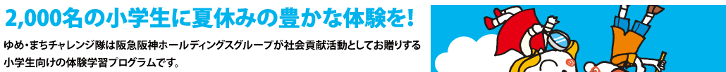 2,000名の小学生に夏休みの豊かな体験を！
ゆめ・まちチャレンジ隊は阪急阪神ホールディングスグループが社会貢献活動としてお贈りする小学生向けの体験学習プログラムです。