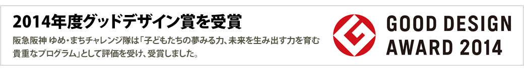 2014年度グッドデザイン賞を受賞
阪急阪神 ゆめ・まちチャレンジ隊は「子どもたちの夢みる力、未来を生み出す力を育む貴重なプログラム」として評価を受け、受賞しました。