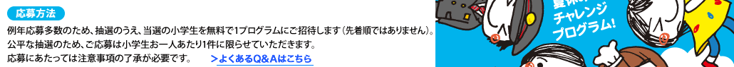 応募方法例年応募多数のため、抽選のうえ、当選の小学生を無料で1プログラムにご招待します（先着順ではありません）。公平な抽選のため、ご応募は小学生お一人あたり1件に限らせていただきます。