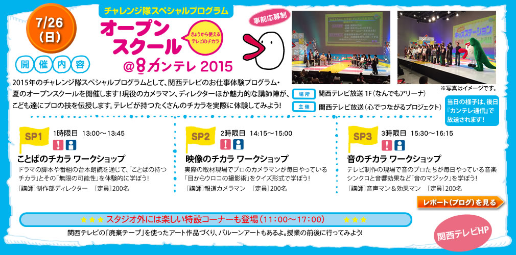 チャレンジ隊スペシャルプログラムオープンスクール＠カンテレ20157/26日開催内容2015年のチャレンジ隊スペシャルプログラムとして、関西テレビのお仕事体験プログラム・夏のオープンスクールを開催します！現役のカメラマン、ディレクターほか魅力的な講師陣が、こども達にプロの技を伝授します。テレビが持つたくさんのチカラを実際に体験してみよう！場所　関西テレビ放送 1F（なんでもアリーナ）主催　関西テレビ放送（心でつながるプロジェクト）1時限目　13:00〜13:45ことばのチカラ・ワークショップドラマの脚本や番組の台本朗読を通じて、「ことばの持つチカラ」とその「無限の可能性」を体験的に学ぼう！［講師］制作部ディレクター　［定員］200名2時限目　14:15〜15:00映像のチカラ・ワークショップ実際の取材現場でプロのカメラマンが毎日やっている「目からウロコの撮影術」をクイズ形式で学ぼう！［講師］報道カメラマン　［定員］200名3時限目　15:30〜16:15音のチカラ・ワークショップテレビ制作の現場で音のプロたちが毎日やっている音楽シンクロと音響効果など「音のマジック」を学ぼう！［講師］音声マン＆効果マン　［定員］200名スタジオ外には楽しい特設コーナーも登場（11：00〜17：00）関西テレビの「廃棄テープ」を使ったアート作品づくり、バルーンアートもあるよ。授業の前後に行ってみよう！