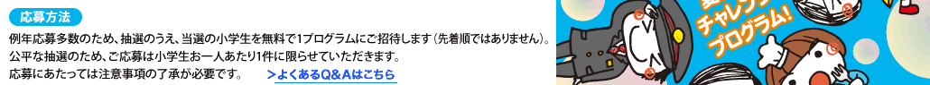 応募方法例年応募多数のため、抽選のうえ、当選の小学生を無料で1プログラムにご招待します（先着順ではありません）。公平な抽選のため、ご応募は小学生お一人あたり1件に限らせていただきます。