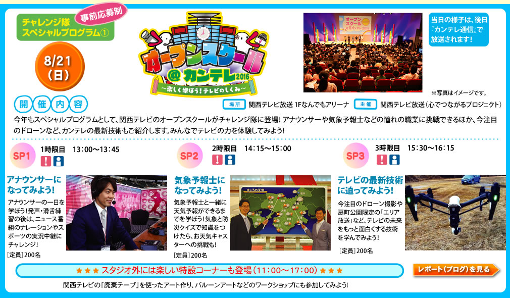 チャレンジ隊スペシャルプログラム（1）事前応募制
オープンスクール@カンテレ2016〜楽しく学ぼう！テレビのしくみ〜
8/21（日）
開催内容
今年もスペシャルプログラムとして、関西テレビのオープンスクールがチャレンジ隊に登場！アナウンサーや気象予報士などの憧れの職業に挑戦できるほか、今注目のドローンなど、カンテレの最新技術もご紹介します。みんなでテレビの力を体験してみよう！
場所　関西テレビ放送 1Fなんでもアリーナ
主催　関西テレビ放送（心でつながるプロジェクト）
SP 1　13：00〜13：45　1時限目
アナウンサーになってみよう！
アナウンサーの一日を学ぼう！発声・滑舌練習の後は、ニュース番組のナレーションやスポーツの実況中継にチャレンジ！［定員］200名
SP 2　14：15〜15：00　2時限目
気象予報士になってみよう！
気象予報士と一緒に天気予報ができるまでを学ぼう！気象と防災クイズで知識をつけたら、お天気キャスターへの挑戦も！［定員］200名
SP 3　15：30〜16：15　3時限目
テレビの最新技術に迫ってみよう！
今注目のドローン撮影や扇町公園限定の「エリア放送」など、テレビの未来をもっと面白くする技術を学んでみよう！
スタジオ外には楽しい特設コーナーも登場（11：00〜17：00）
関西テレビの「廃棄テープ」を使ったアート作り、バルーンアートなどのワークショップにも参加してみよう！
当日の様子は、後日『カンテレ通信』で放送！