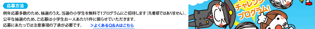 応募方法例年応募多数のため、抽選のうえ、当選の小学生を無料で1プログラムにご招待します（先着順ではありません）。公平な抽選のため、ご応募は小学生お一人あたり1件に限らせていただきます。