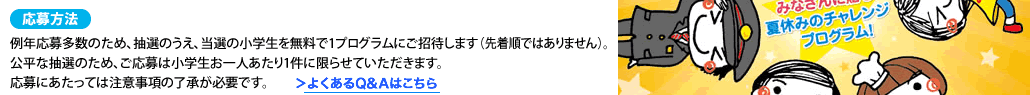 応募方法例年応募多数のため、抽選のうえ、当選の小学生を無料で1プログラムにご招待します（先着順ではありません）。公平な抽選のため、ご応募は小学生お一人あたり1件に限らせていただきます。