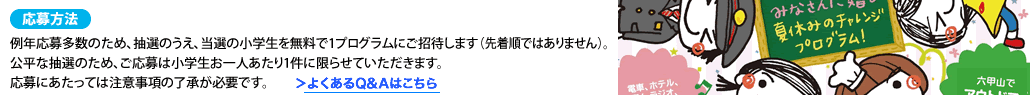 応募方法例年応募多数のため、抽選のうえ、当選の小学生を無料で1プログラムにご招待します（先着順ではありません）。公平な抽選のため、ご応募は小学生お一人あたり1件に限らせていただきます。