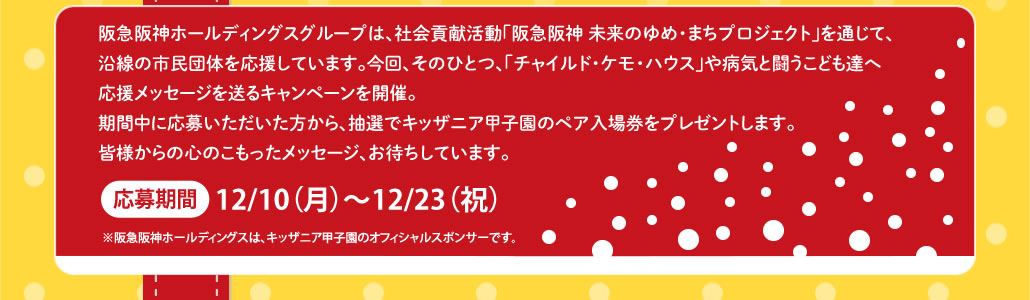 阪急阪神ホールディングスグループは、社会貢献活動「阪急阪神 未来のゆめ・まちプロジェクト」を通じて、沿線の市民団体を応援しています。今回、そのひとつ、「チャイルド・ケモ・ハウス」や病気と闘うこども達へ応援メッセージを送るキャンペーンを開催。
期間中に応募いただいた方から、抽選でキッザニア甲子園のペア入場券をプレゼントします。
皆様からの心のこもったメッセージ、お待ちしています。
応募期間　12/10（月）〜12/23（祝）
※阪急阪神ホールディングスは、キッザニア甲子園のオフィシャルスポンサーです。