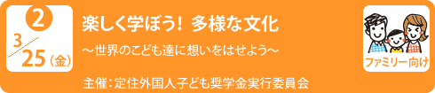 no2.３／25（金）楽しく学ぼう！多様な文化
～世界のこども達に想いをはせよう～
主　　催：定住外国人子ども奨学金実行委員会