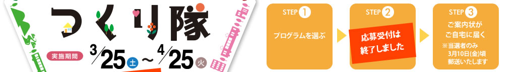 STEP1
プログラムを選ぶ
↓
STEP2
ホームページから応募する
↓
STEP3
ご案内状がご自宅に届く
※当選者のみ3月10日(金)頃郵送いたします