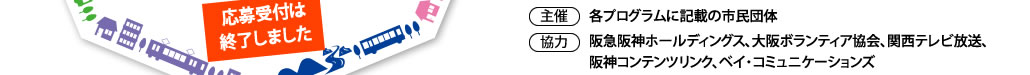 １．実施期間：3/25（土）～4/25（火）
２．参加無料
３．主催：各プログラム記載の市民団体
４．協力：阪急阪神ホールディングス、大阪ボランティア協会、関西テレビ放送、阪神コンテンツリンク、ベイ・コミュニケーションズ
６．応募期間：1/25（水）～2/26（日）