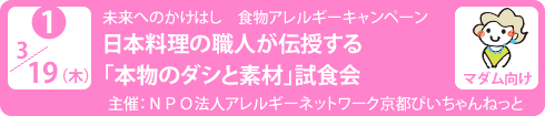 no1.３／１９（木）未来へのかけはし　食物アレルギーキャンペーン
日本料理の職人が伝授する「本物のダシと素材」試食会
主　　催：ＮＰＯ法人アレルギーネットワーク京都ぴいちゃんねっと