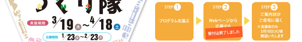 STEP1
プログラムを選ぶ
↓
STEP2
ホームページから応募する
↓
STEP3
ご案内状がご自宅に届く
※当選者のみ3月10日(水)頃郵送いたします