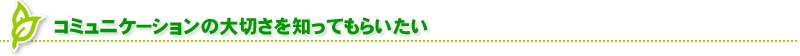 コミュニケーションの大切さを知ってもらいたい