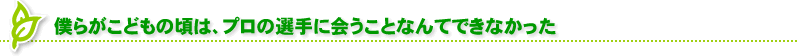 僕らがこどもの頃は、プロの選手に会うことなんてできなかった