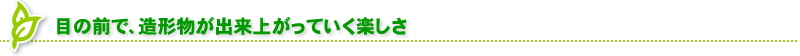 目の前で、造形物が出来上がっていく楽しさ