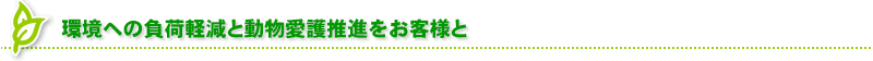 環境への負荷軽減と動物愛護推進をお客様と