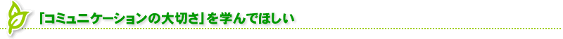 「コミュニケーションの大切さ」を学んでほしい