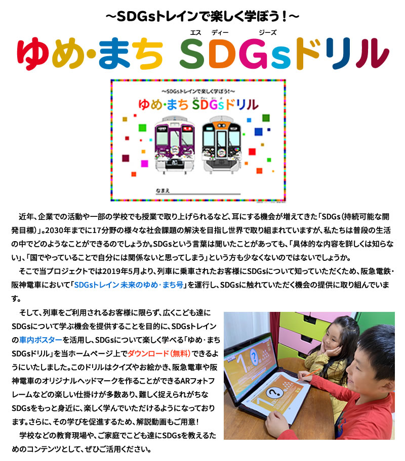 SDGsトレインで楽しく学ぼう！
ゆめ・まち SDGsドリル

近年、企業での活動や一部の学校でも授業で取り上げられるなど、耳にする機会が徐々に増えてきた「SDGs（持続可能な開発目標）(※)」。2030年までに17分野の様々な社会課題の解決を目指し世界で取り組まれていますが、私たちは普段の生活の中でどのようなことができるのでしょうか。SDGsという言葉は聞いたことがあっても、「具体的な内容を詳しくは知らない」、「国でやっていることで自分には関係ないと思ってしまう」という方も少なくないのではないでしょうか。
　そこで当プロジェクトでは2019年5月より、列車に乗車されたお客様にSDGsについて知っていただくため、阪急電鉄、阪神電車において「SDGsトレイン 未来のゆめ･まち号」を運行しており、SDGsに触れていただく機会の提供に取り組んでまいりました。
そして今回、列車をご利用されるお客様に限らず、広く皆さまにSDGsについて学ぶ機会を提供することを目的に、SDGsトレインの車内ポスターを活用し、SDGsについて楽しく学べる「ゆめ･まち SDGsドリル」を当ホームページ上でダウンロード（無料）できるようにいたしました。このドリルはクイズやスマートフォンを活用した特別プログラムなどの工夫により、難しく捉えられがちなSDGsをもっと身近に、楽しく知っていただけるようになっております。学校などの教育現場や、個人でこども達にSDGsを教えるための“教材”として、ぜひご活用ください。
また、公開記念として、期間限定のキャンペーンも実施いたします。詳しくはホームページ下部「オリジナルSDGsヘッドマークコレクションに応募しよう！」をご覧ください。

（※）：SDGsとは「Sustainable DevelopmentGoals（持続可能な開発目標）」の略称です。
2015年9月の国連サミットで採択され、国連加盟国が2030年までに17分野で社会課題の解決を達成することを目標に掲げています。