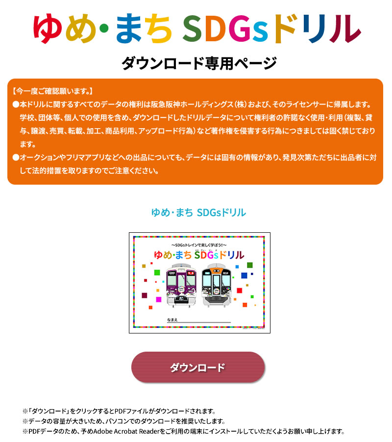 ゆめ・まち SDGsドリル
ダウンロード専用ページ

【今一度ご確認願います。】
●本ドリルに関するすべてのデータの権利は阪急阪神ホールディングス（株）および、そのライセンサーに帰属します。
　学校、団体等、個人での使用を含め、ダウンロードしたドリルデータについて権利者の許諾なく使用・利用（複製、貸　　与、譲渡、売買、転載、加工、商品利用、アップロード行為）など著作権を侵害する行為につきましては固く禁じており　ます。
●オークションやフリマアプリなどへの出品についても、データには固有の情報があり、発見次第ただちに出品者に対　して法的措置を取りますのでご注意ください。

※「ダウンロード」をクリックするとPDFファイルがダウンロードされます。
※データの容量が大きいため、パソコンでのダウンロードを推奨いたします。
※PDFデータのため、予めAdobe Acrobat Readerをご利用の端末にインストールしていただくようお願い申し上げます。
