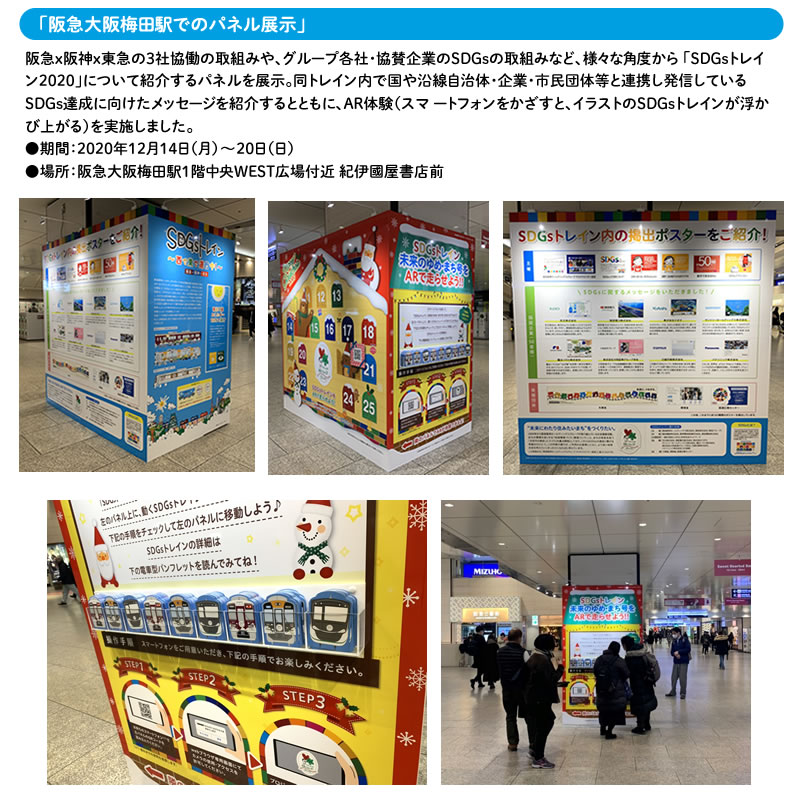 「阪急大阪梅田駅でのパネル展示」
阪急×阪神×東急の3社協働の取組みや、グループ各社・協賛企業のSDGsの取組みなど、様々な角度から「SDGsトレイン 2020」について紹介するパネルを展示。
同トレイン内で国や沿線自治体・企業・市民団体等と連携し発信しているSDGs達成に向けたメッセージを紹介するとともに、AR体験 （スマートフォンをかざすと、イラストのSDGsトレインが浮かび上がる）を実施しました。
●期間：2020年12月14日（月）～20日（日）
●場所：阪急大阪梅田駅１階中央WEST広場付近