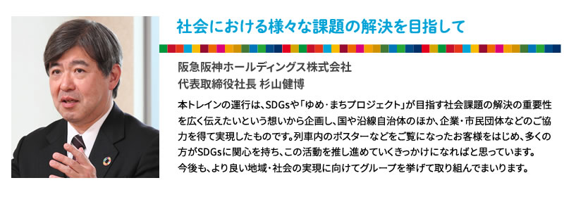 社会における様々な課題の解決を目指して
阪急阪神ホールディングス株式会社
代表取締役社長 杉山健博
本トレインの運行は、SDGsや「ゆめ･まちプロジェクト」が目指す社会課題の解決の重要性を広く伝えたいという想いから企画し、国や沿線自治体のほか、企業・市民団体などのご協力を得て実現したものです。列車内のポスターなどをご覧になったお客様をはじめ、多くの方がSDGsに関心を持ち、この活動を推し進めていくきっかけになればと思っています。
今後も、より良い地域・社会の実現に向けてグループを挙げて取り組んでまいります。