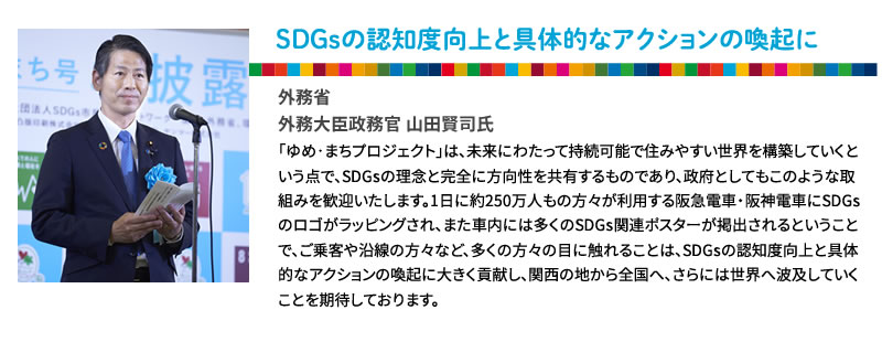 SDGsの認知度向上と具体的なアクションの喚起に
外務省 
外務大臣政務官 山田賢司氏
「ゆめ･まちプロジェクト」は、将来にわたって持続可能で住みやすい世界を構築していくという点で、SDGsの理念と完全に方向性を共有するものであり、政府としてもこのような取組みを歓迎いたします。1日に約250万人もの方々が利用する阪急電車・阪神電車にSDGsのロゴがラッピングされ、また車内には多くのSDGs関連ポスターが掲出されるということで、ご乗客や沿線の方々など、多くの方々の目に触れることは、SDGsの認知度向上と具体的なアクションの喚起に大きく貢献し、関西の地から全国へ、さらには世界へ波及していくことを期待しております。
