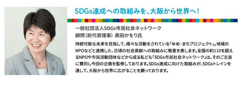 SDGs達成への取り組みを、大阪から世界へ！
一般社団法人SDGs市民社会ネットワーク
顧問（代前表理事） 黒田かをり氏
持続可能な未来を目指して、様々な活動をされている「ゆめ･まちプロジェクト」。地域のNPOなどと連携した、日頃の社会貢献への取り組みに敬意を表します。全国の約110を超えるNPOや市民活動団体などから成る私ども「SDGs市民社会ネットワーク」は、そのご主旨に賛同し今回の企画を監修しております。SDGs達成に向けた取組みが、SDGsトレインを通して、大阪から世界に広がることを願っております。