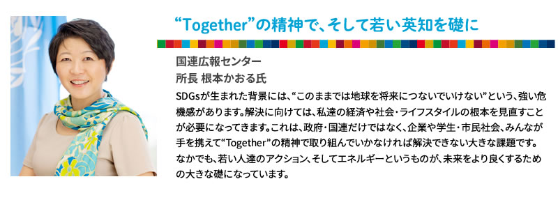 “Together”の精神で、そして若い英知を礎に
国連広報センター
所長 根本かおる氏
SDGsが生まれた背景には、“このままでは地球を将来につないでいけない”という、強い危機感があります。解決に向けては、私達の経済や社会・ライフスタイルの根本を見直すことが必要になってきます。これは、政府・国連だけではなく、企業や学生・市民社会、みんなが手を携えて“Together”の精神で取り組んでいかなければ解決できない大きな課題です。
なかでも、若い人達のアクション、そしてエネルギーというものが、未来をより良くするための大きな礎になっています。