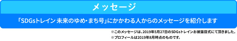 メッセージ
「SDGsトレイン 未来のゆめ・まち号」にかかわる人からのメッセージを紹介します

※このメッセージは、2019年5月27日のSDGsトレインお披露目式にて頂きました。
※プロフィールは2019年8月時点のものです。