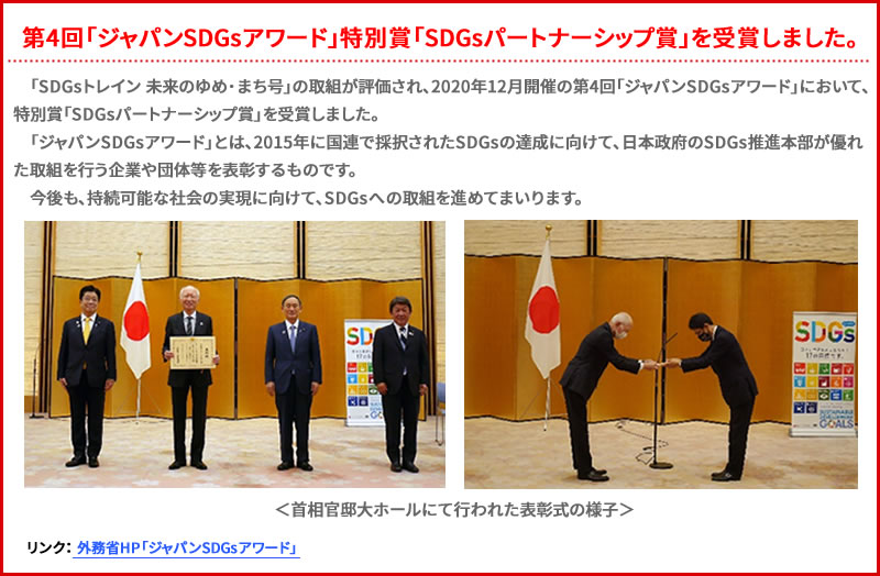 「SDGsトレイン 未来のゆめ･まち号」の取組が評価され、2020年12月に開催された、第4回「ジャパンSDGsアワード」において、特別賞「SDGsパートナーシップ賞」を受賞しました。　「ジャパンSDGsアワード」とは、2015年に国連で採択されたSDGsの達成に受けて、日本政府のSDGs推進本部が優れた取組を行う企業や団体等を表彰するものです。　今後も、持続可能な社会の実現に向けて、SDGsへの取組を進めてまいります。