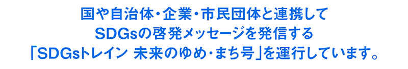 “阪急阪神 未来のゆめ･まちプロジェクト１０周年記念”
国や自治体・企業・市民団体と連携してＳＤＧｓの啓発メッセージを発信する「ＳＤＧｓトレイン 未来のゆめ･まち号」を運行します。
