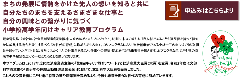 まちの発展に情熱をかけた先人の想いを知ると共に自分たちのまちを支えるさまざまな仕事と自分の興味との繋がりに気づく小学校高学年向けキャリア教育プログラム

阪急電鉄株式会社は、社会貢献活動「阪急阪神 未来のゆめ・まちプロジェクト」を通じ、未来のまちを担う人材であるこども達が夢を持って健やかに成長する機会を提供するべく、「次世代育成」に取り組んでおります。このプログラムにより、当社創業者である小林一三のまちづくりの取組みを知っていただくと共に、まちにはたくさんの仕事があること、仕事への興味・関心を広げる重要性を伝えます。本プログラムが、こども達の将来の夢や希望を広げる一助となることを願っております。