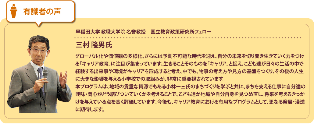 有識者の声
早稲田大学 教育・総合科学学術院 教職大学院 教授　日本キャリア教育学会会長三村 隆男氏グローバル化や価値観の多様化など、予測不可能な時代において、自分の未来を切り開き生きていく力をつける「キャリア教育」に注目が集まっています。生きることそのものを「キャリア」と捉え、こども達が日々の生活の中で経験する出来事や環境がキャリアを形成すると考え、中でも、物事の考え方や見方の基盤をつくり、その後の人生に大きな影響を与える小学校での取組みが、非常に重要視されています。本プログラムは、地域の貴重な資源でもある小林一三氏のまちづくりを学ぶと共に、まちを支える仕事に自分達の興味・関心がどう結びついていくかを考えることで、こども達が地域や自分自身を見つめ直し、将来を考えるきっかけを与えている点を高く評価しています。今後も、キャリア教育における有用なプログラムとして、更なる発展・浸透に期待します。